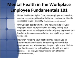 Mental Health in the Workplace Employee Fundamentals 101 Under the Human Rights Code, your employer only needs to provide accommodations for limitations that can be directly connected to your disability  ( for which they need to be aware of ) Only you can decide whether and how much to tell your employer about your psychiatric disability. Telling your employer about your diagnosis is the only way to protect your legal right to any accommodations you might need to get or keep a job.  However, revealing your disability may subject you to discrimination which could limit your opportunities for employment and advancement. Its your right not to disclose your health concerns, unless there are health and safety reasons  --- or that you require some sort of formal accommodations. 