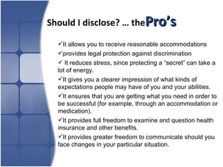 Should I disclose? … the Pro’s It allows you to receive reasonable accommodations  provides legal protection against discrimination It reduces stress, since protecting a “secret” can take a lot of energy. It gives you a clearer impression of what kinds of expectations people may have of you and your abilities. It ensures that you are getting what you need in order to be successful (for example, through an accommodation or medication).  It provides full freedom to examine and question health insurance and other benefits.  It provides greater freedom to communicate should you face changes in your particular situation. 