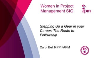 Women in Project
Management SIG
Stepping Up a Gear in your
Career: The Route to
Fellowship
Carol Bell RPP FAPM
 