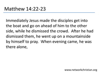 Matthew 14:22-23 
Immediately Jesus made the disciples get into 
the boat and go on ahead of him to the other 
side, while he dismissed the crowd. After he had 
dismissed them, he went up on a mountainside 
by himself to pray. When evening came, he was 
there alone, 
www.networkchristian.org 
 