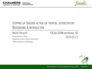 Martin Persson
Physical Resource Theory
Department of Earth, Space & Environment
Chalmers University of Technology
STEPPING UP SWEDISH ACTION ON TROPICAL DEFORESTATION:
BACKGROUND & INTRODUCTION
FOCALI–SIANI workshop, SEI
2019–03–21
2019-03-21MARTIN PERSSON | PHYSICAL RESOURCE THEORY, SEE
 
