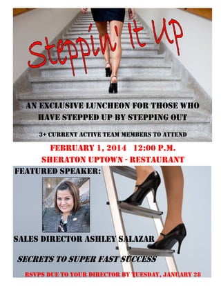 An exclusive luncheon for those who
have stepped up by stepping out
3+ Current Active Team Members to attend

February 1, 2014 12:00 p.m.
Sheraton Uptown - Restaurant
Featured Speaker:

Sales Director Ashley Salazar

Secrets to super fast success
RSVPs due to your director by Tuesday, January 28

 