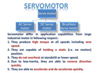 Servomotor differ in application capabilities from large
industrial motor in following respect:-
1. They produce high torque at all speeds including zero
speed.
2. They are capable of holding a static (i.e. no motion)
position.
3. They do not overheat at standstill or lower speed.
4. Due to low-inertia, they are able to reverse direction
quickly.
5. They are able to accelerate and de-accelerate quickly.
Servo motor
AC Servo
motor
DC Servo
motor
Brushless
Servo motor
 