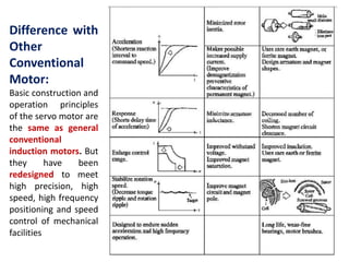 Difference with
Other
Conventional
Motor:
Basic construction and
operation principles
of the servo motor are
the same as general
conventional
induction motors. But
they have been
redesigned to meet
high precision, high
speed, high frequency
positioning and speed
control of mechanical
facilities
 