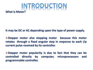 What is Motor?
It may be DC or AC depending upon the type of power supply.
Stepper motor also stepping motor because this motor
rotates through a fixed angular step in response to each i/p
current pulse received by its controller.
Stepper motor popularity is due to fact that they can be
controlled directly by computer, microprocessors and
programmable controller.
 
