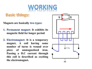 Magnets are basically two types:
1. Permanent magnet: It exhibits its
magnetic field for longer period
2. Electromagnet: It is a temporary
magnet, A coil having some
number of turns is wound over
piece of unmagnetized iron.
Passing a D.C current through
this coil is described as exciting
the electromagnet.
 