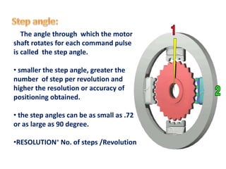 The angle through which the motor
shaft rotates for each command pulse
is called the step angle.
• smaller the step angle, greater the
number of step per revolution and
higher the resolution or accuracy of
positioning obtained.
• the step angles can be as small as .72
or as large as 90 degree.
•RESOLUTION⁼ No. of steps /Revolution
 