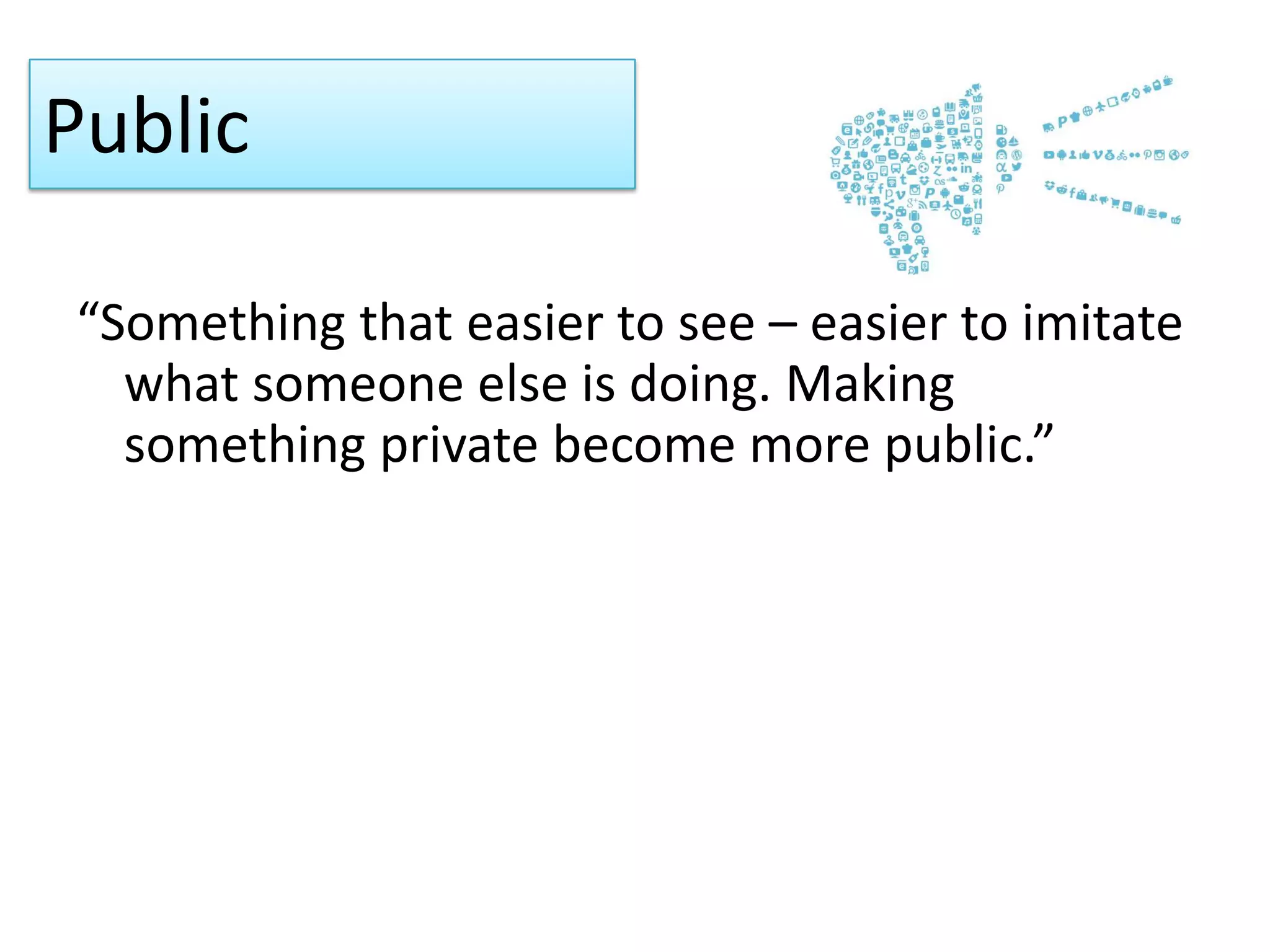 Public
“Something that easier to see – easier to imitate
what someone else is doing. Making
something private become more public.”