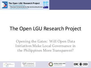 The Open LGU Research Project
http://www.lguopendata.ph
This project is implemented by Step Up Consulting Services.
http://www.steupconsultants.com
The Open LGU Research Project
Opening the Gates: Will Open Data
Initiatives Make Local Governance in
the Philippines More Transparent?
 