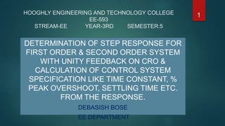 HOOGHLY ENGINEERING AND TECHNOLOGY COLLEGE
EE-593
STREAM-EE YEAR-3RD SEMESTER:5
DETERMINATION OF STEP RESPONSE FOR
FIRST ORDER & SECOND ORDER SYSTEM
WITH UNITY FEEDBACK ON CRO &
CALCULATION OF CONTROL SYSTEM
SPECIFICATION LIKE TIME CONSTANT, %
PEAK OVERSHOOT, SETTLING TIME ETC.
FROM THE RESPONSE.
DEBASISH BOSE
EE DEPARTMENT
1
 