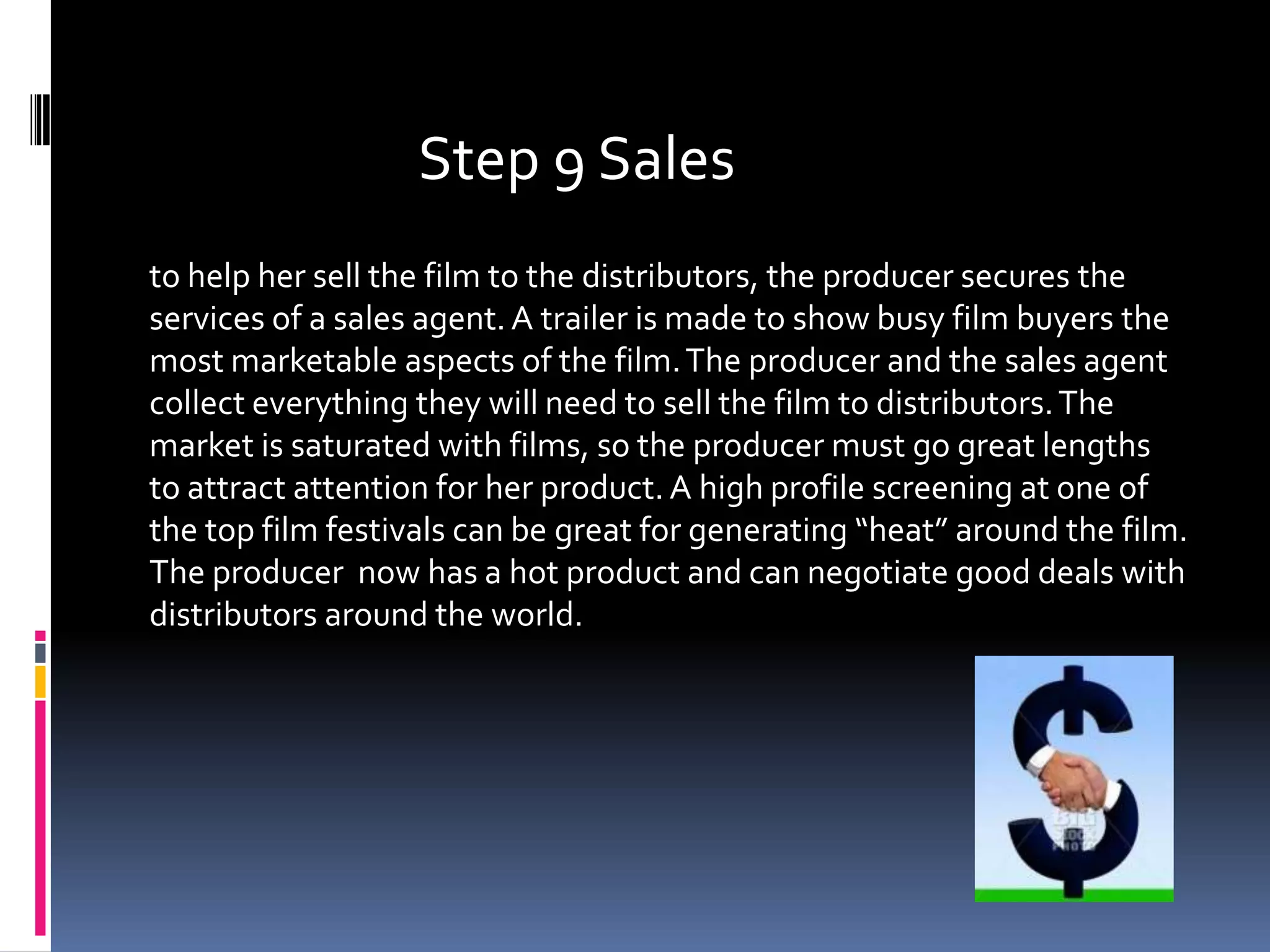 Step 9 Sales
to help her sell the film to the distributors, the producer secures the
services of a sales agent. A trailer is made to show busy film buyers the
most marketable aspects of the film. The producer and the sales agent
collect everything they will need to sell the film to distributors. The
market is saturated with films, so the producer must go great lengths
to attract attention for her product. A high profile screening at one of
the top film festivals can be great for generating “heat” around the film.
The producer now has a hot product and can negotiate good deals with
distributors around the world.
 