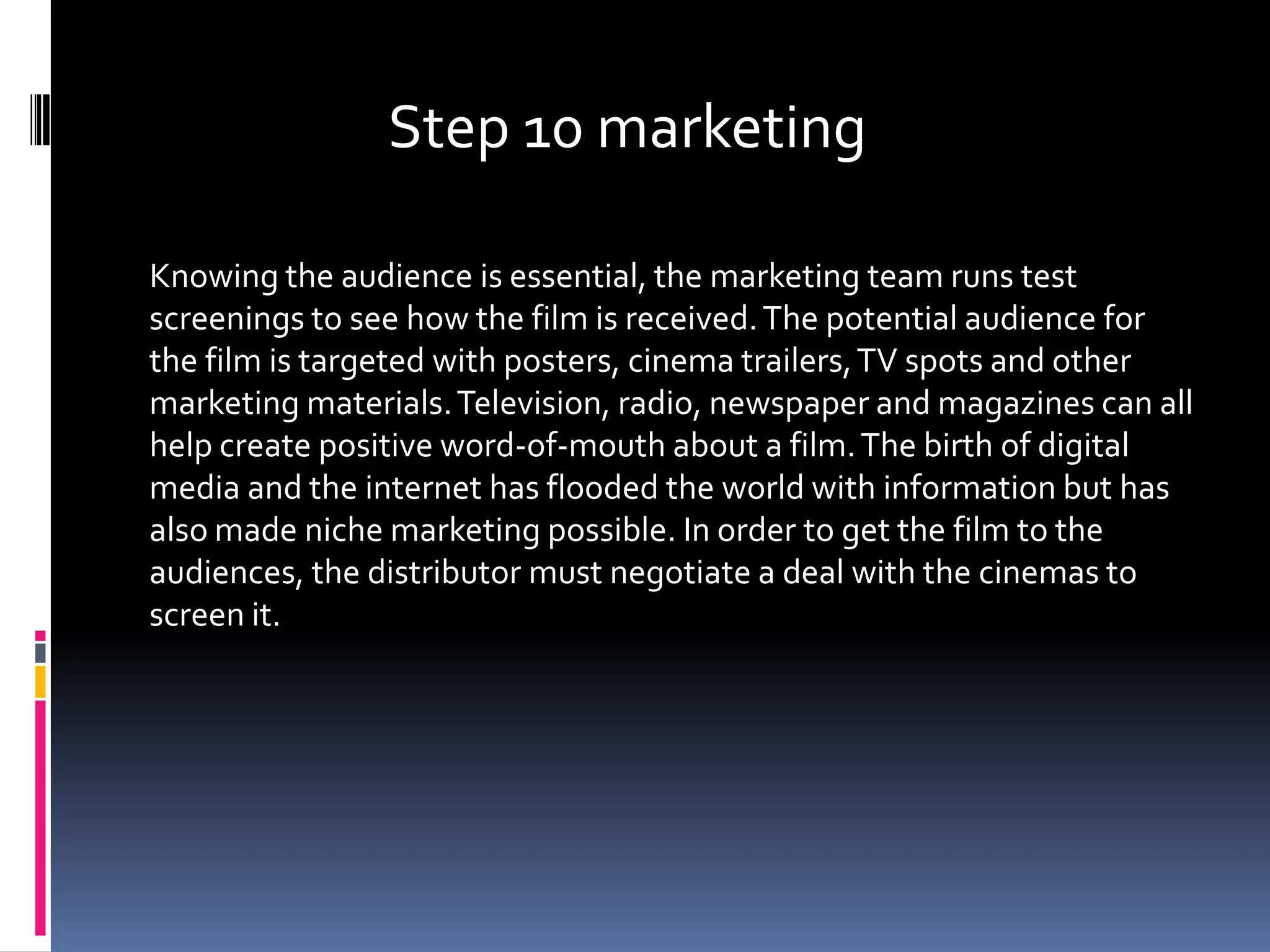 Step 10 marketing

Knowing the audience is essential, the marketing team runs test
screenings to see how the film is received. The potential audience for
the film is targeted with posters, cinema trailers, TV spots and other
marketing materials. Television, radio, newspaper and magazines can all
help create positive word-of-mouth about a film. The birth of digital
media and the internet has flooded the world with information but has
also made niche marketing possible. In order to get the film to the
audiences, the distributor must negotiate a deal with the cinemas to
screen it.
 