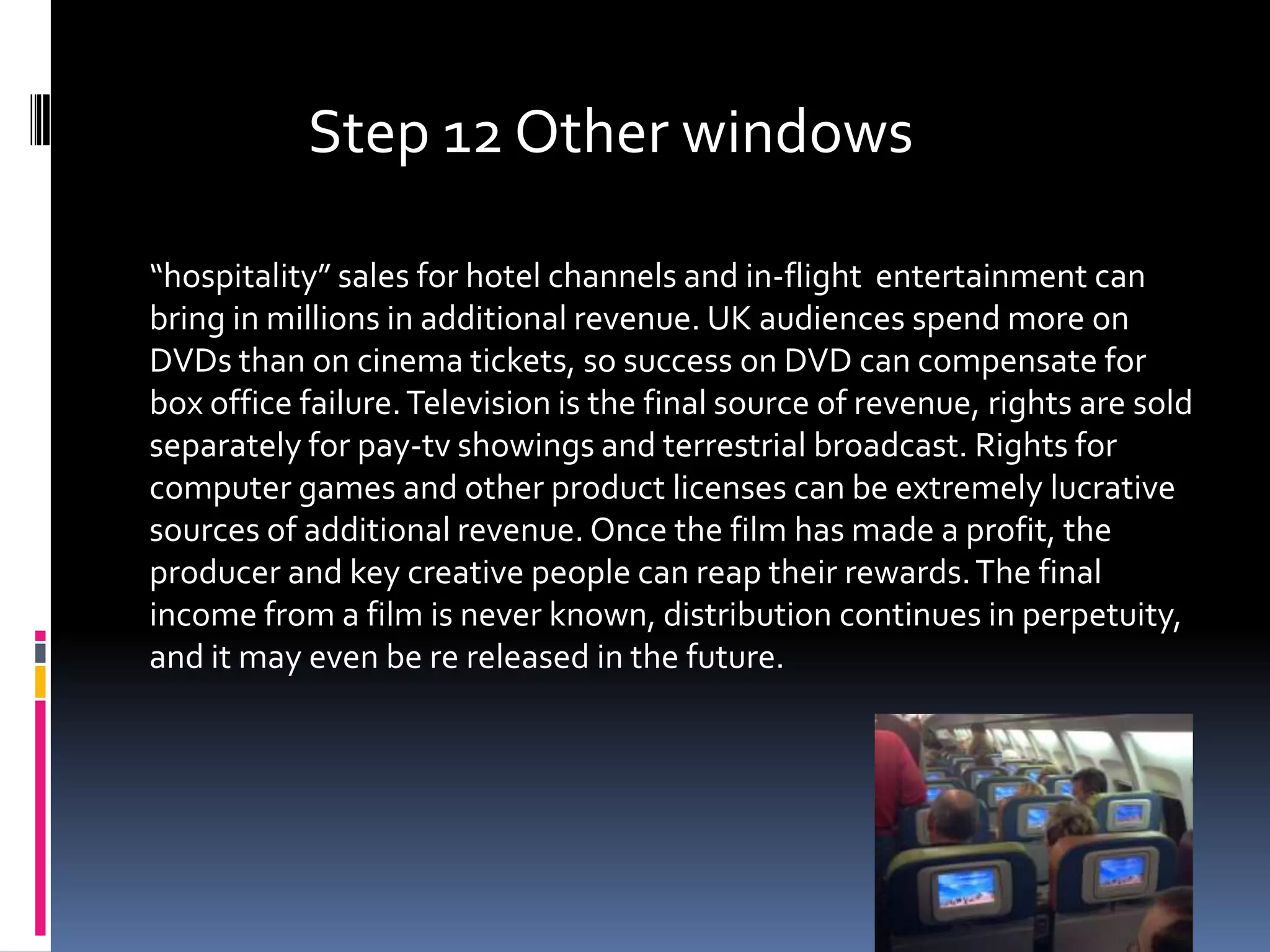 Step 12 Other windows

“hospitality” sales for hotel channels and in-flight entertainment can
bring in millions in additional revenue. UK audiences spend more on
DVDs than on cinema tickets, so success on DVD can compensate for
box office failure. Television is the final source of revenue, rights are sold
separately for pay-tv showings and terrestrial broadcast. Rights for
computer games and other product licenses can be extremely lucrative
sources of additional revenue. Once the film has made a profit, the
producer and key creative people can reap their rewards. The final
income from a film is never known, distribution continues in perpetuity,
and it may even be re released in the future.
 