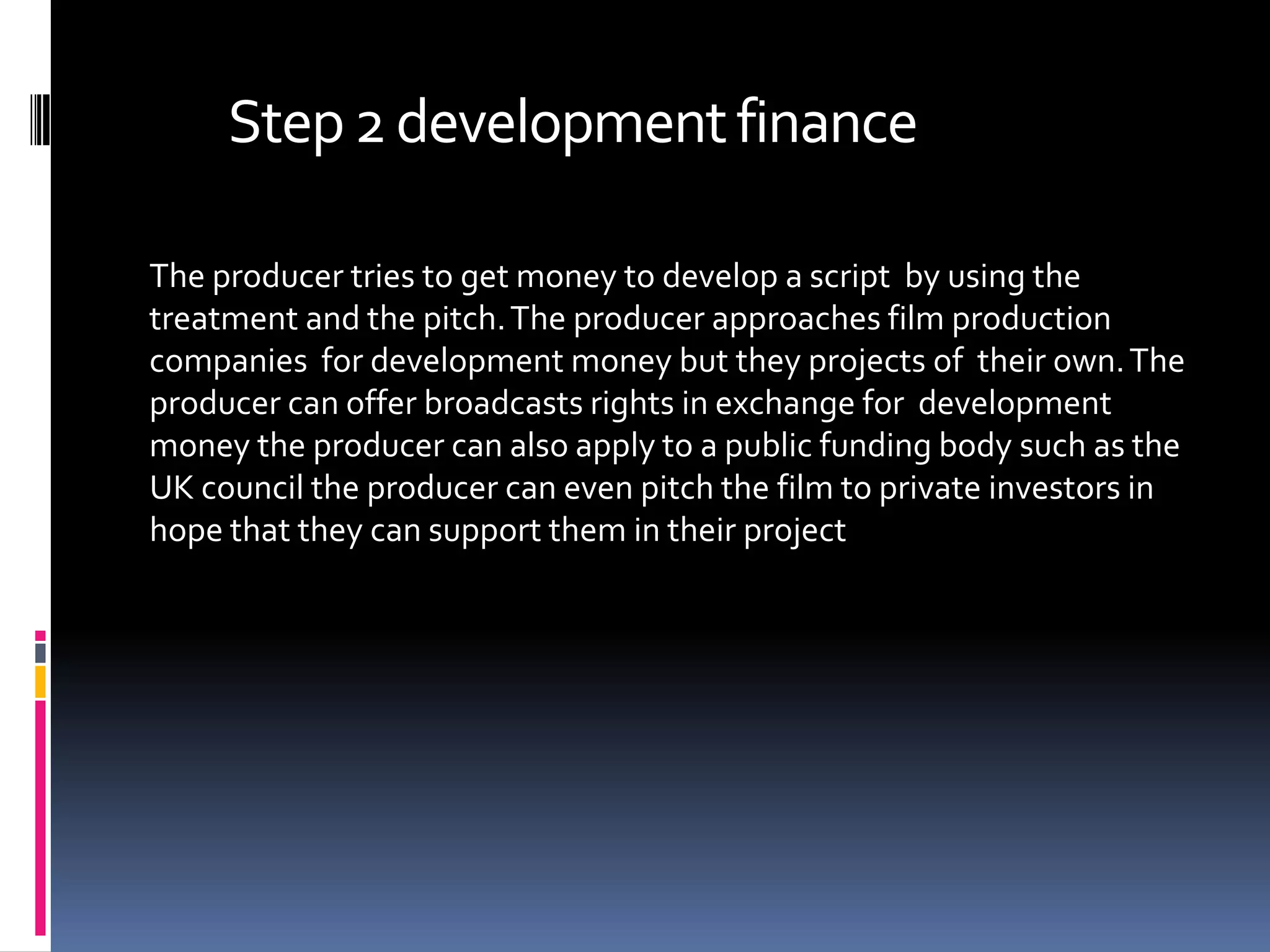 Step 2 development finance

The producer tries to get money to develop a script by using the
treatment and the pitch. The producer approaches film production
companies for development money but they projects of their own. The
producer can offer broadcasts rights in exchange for development
money the producer can also apply to a public funding body such as the
UK council the producer can even pitch the film to private investors in
hope that they can support them in their project
 