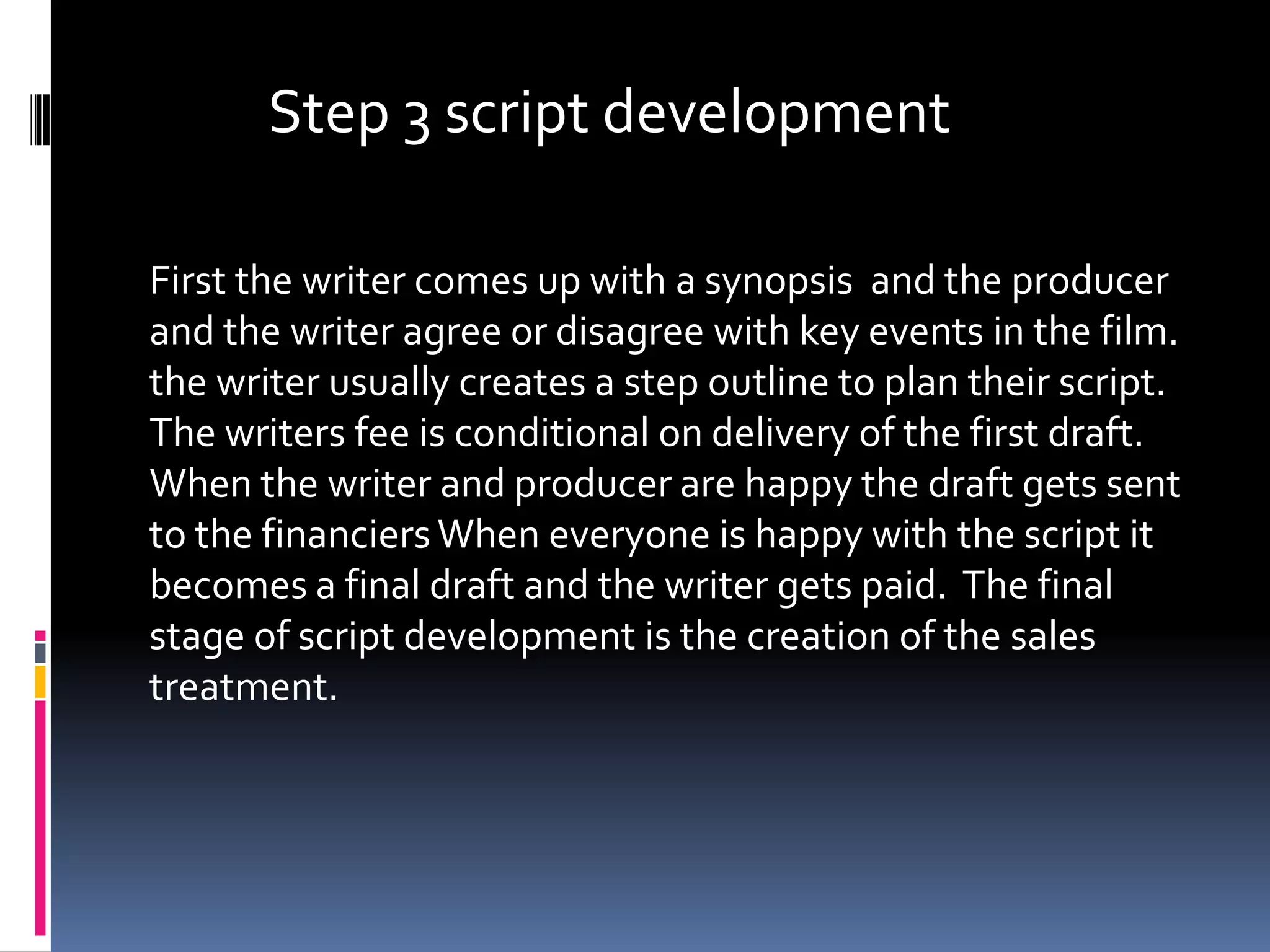 Step 3 script development

First the writer comes up with a synopsis and the producer
and the writer agree or disagree with key events in the film.
the writer usually creates a step outline to plan their script.
The writers fee is conditional on delivery of the first draft.
When the writer and producer are happy the draft gets sent
to the financiers When everyone is happy with the script it
becomes a final draft and the writer gets paid. The final
stage of script development is the creation of the sales
treatment.
 