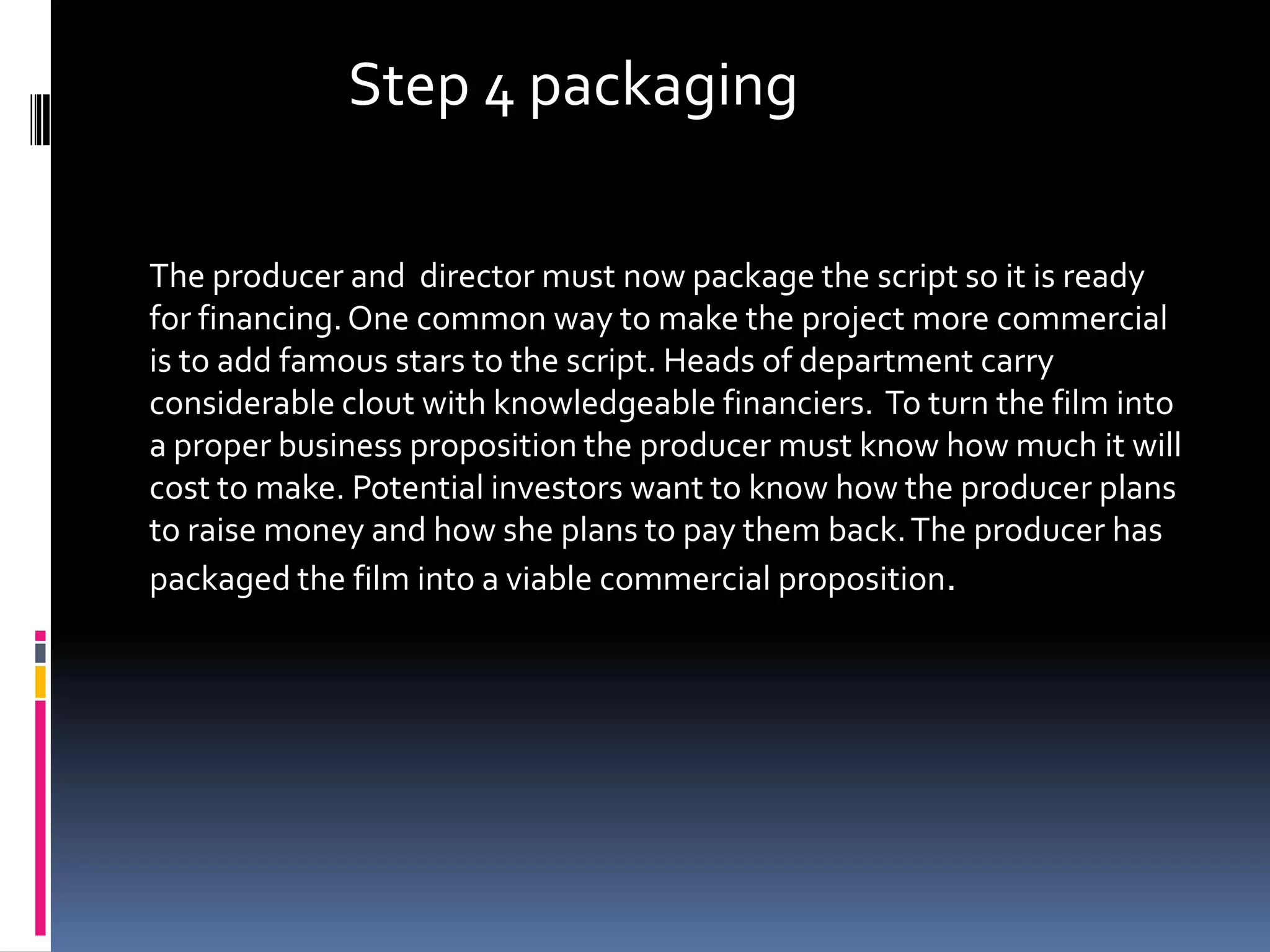 Step 4 packaging

The producer and director must now package the script so it is ready
for financing. One common way to make the project more commercial
is to add famous stars to the script. Heads of department carry
considerable clout with knowledgeable financiers. To turn the film into
a proper business proposition the producer must know how much it will
cost to make. Potential investors want to know how the producer plans
to raise money and how she plans to pay them back. The producer has
packaged the film into a viable commercial proposition.
 