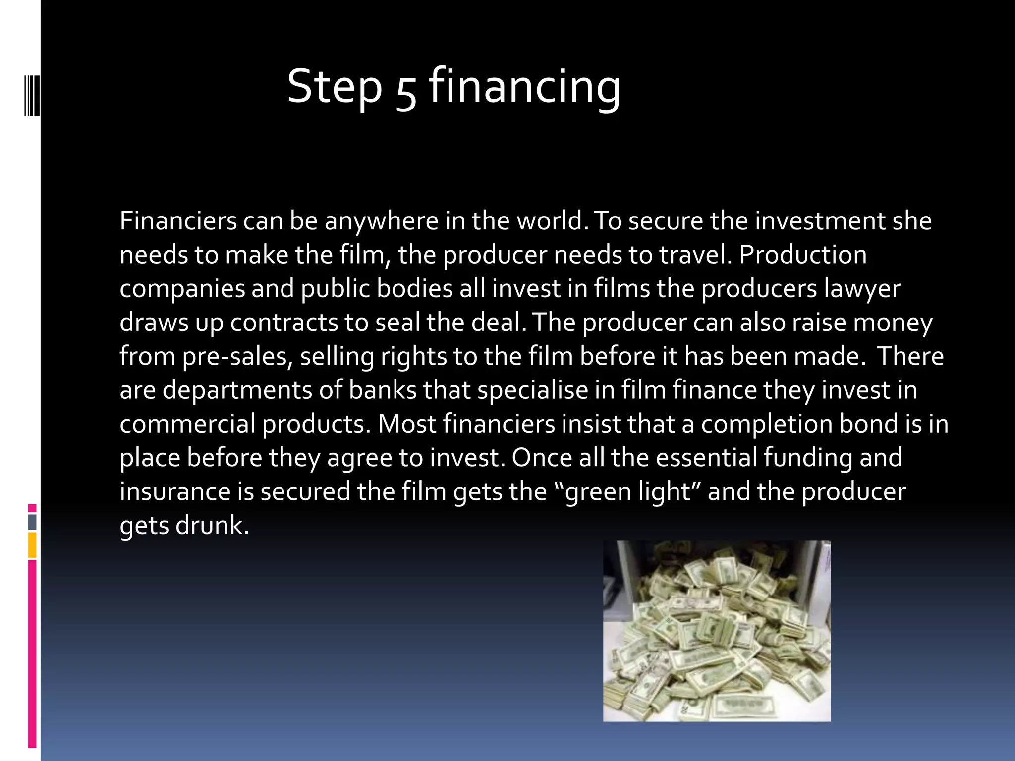 Step 5 financing

Financiers can be anywhere in the world. To secure the investment she
needs to make the film, the producer needs to travel. Production
companies and public bodies all invest in films the producers lawyer
draws up contracts to seal the deal. The producer can also raise money
from pre-sales, selling rights to the film before it has been made. There
are departments of banks that specialise in film finance they invest in
commercial products. Most financiers insist that a completion bond is in
place before they agree to invest. Once all the essential funding and
insurance is secured the film gets the “green light” and the producer
gets drunk.
 