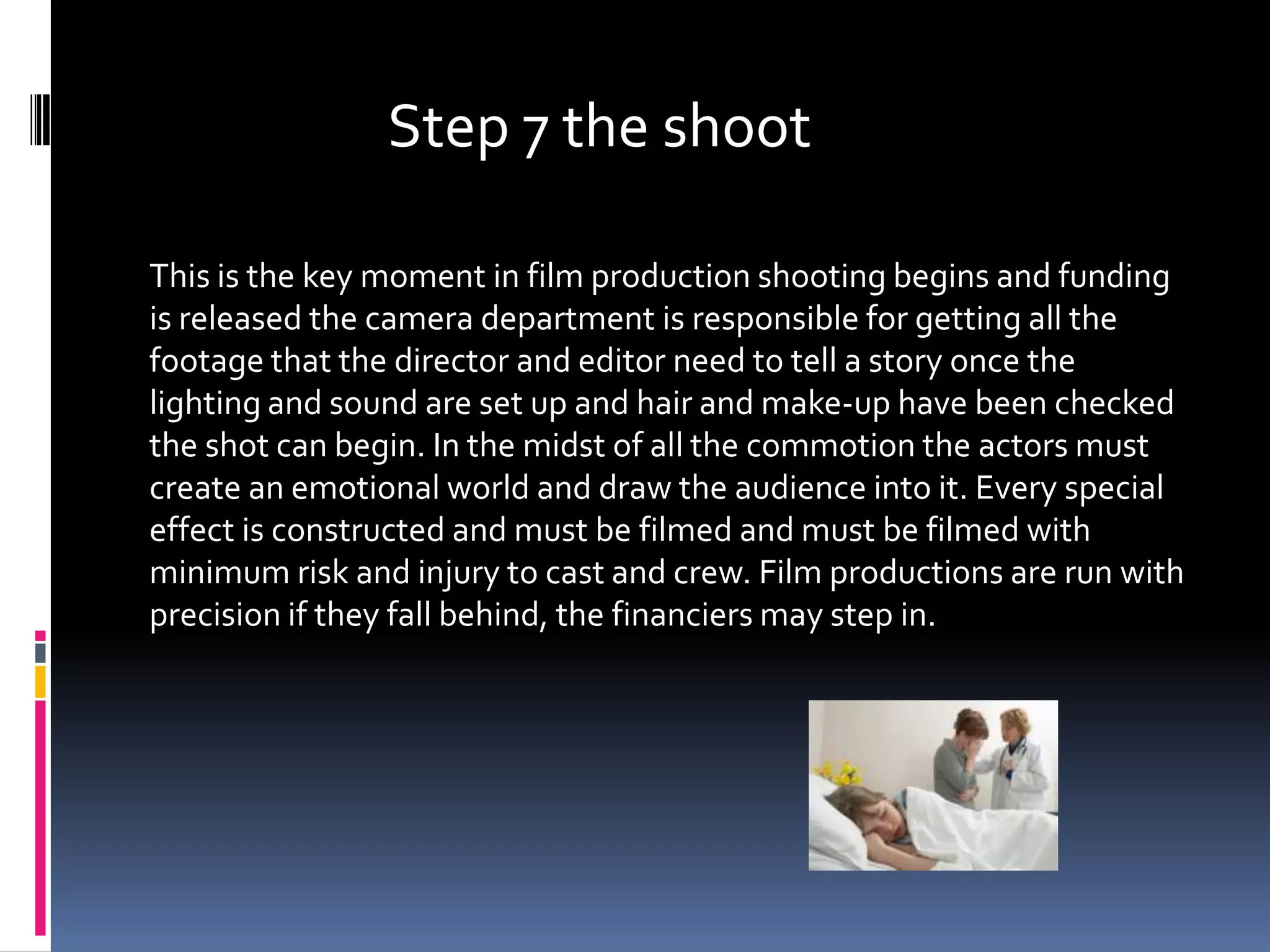 Step 7 the shoot

This is the key moment in film production shooting begins and funding
is released the camera department is responsible for getting all the
footage that the director and editor need to tell a story once the
lighting and sound are set up and hair and make-up have been checked
the shot can begin. In the midst of all the commotion the actors must
create an emotional world and draw the audience into it. Every special
effect is constructed and must be filmed and must be filmed with
minimum risk and injury to cast and crew. Film productions are run with
precision if they fall behind, the financiers may step in.
 