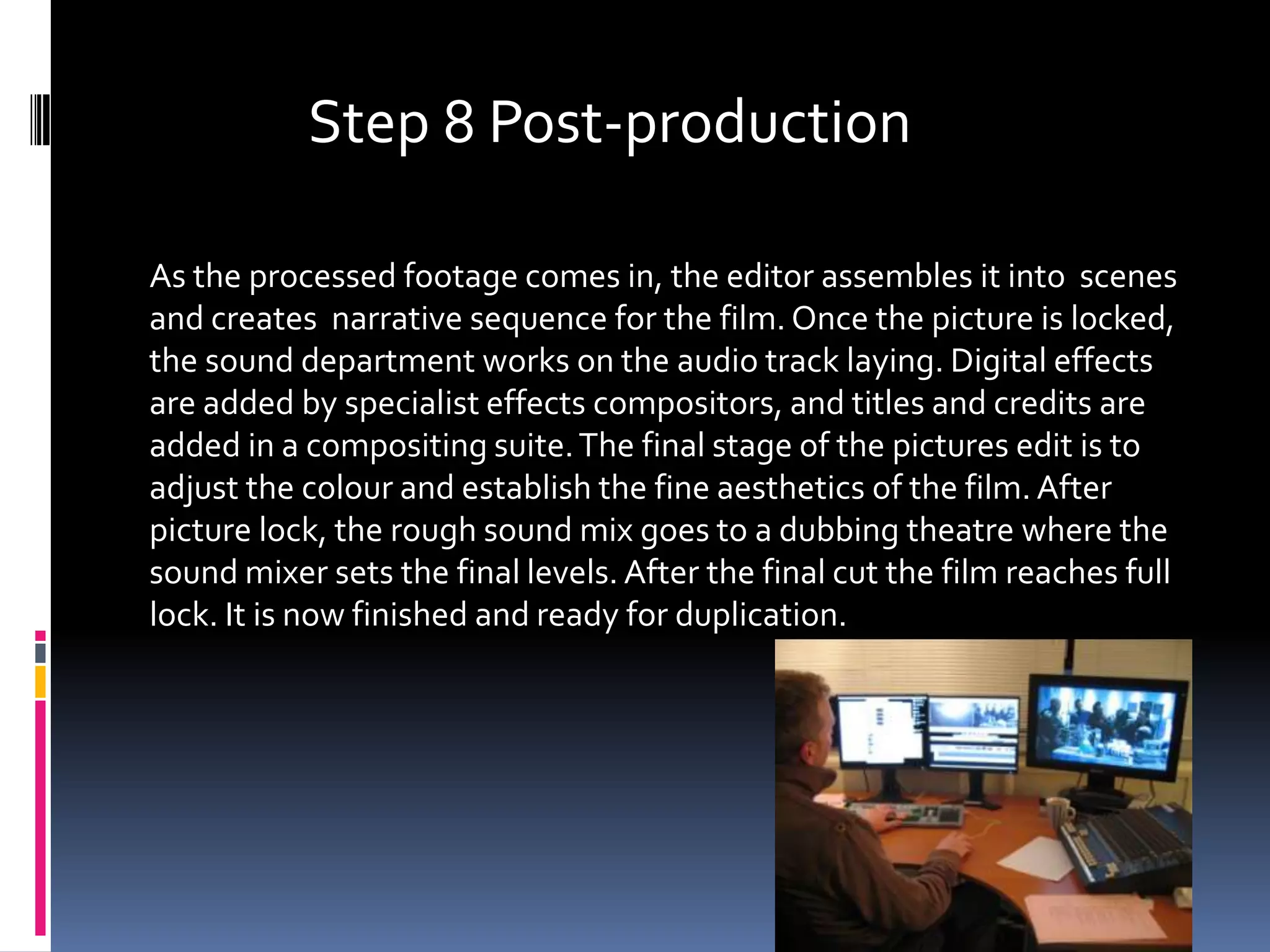 Step 8 Post-production

As the processed footage comes in, the editor assembles it into scenes
and creates narrative sequence for the film. Once the picture is locked,
the sound department works on the audio track laying. Digital effects
are added by specialist effects compositors, and titles and credits are
added in a compositing suite. The final stage of the pictures edit is to
adjust the colour and establish the fine aesthetics of the film. After
picture lock, the rough sound mix goes to a dubbing theatre where the
sound mixer sets the final levels. After the final cut the film reaches full
lock. It is now finished and ready for duplication.
 