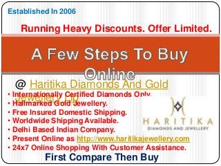 @ Haritika Diamonds And Gold
Jewellery Llp
Established In 2006
Running Heavy Discounts. Offer Limited.
• Internationally Certified Diamonds Only.
• Hallmarked Gold Jewellery.
• Free Insured Domestic Shipping.
• Worldwide Shipping Available.
• Delhi Based Indian Company.
• Present Online as http://www.haritikajewellery.com
• 24x7 Online Shopping With Customer Assistance.
First Compare Then Buy
 