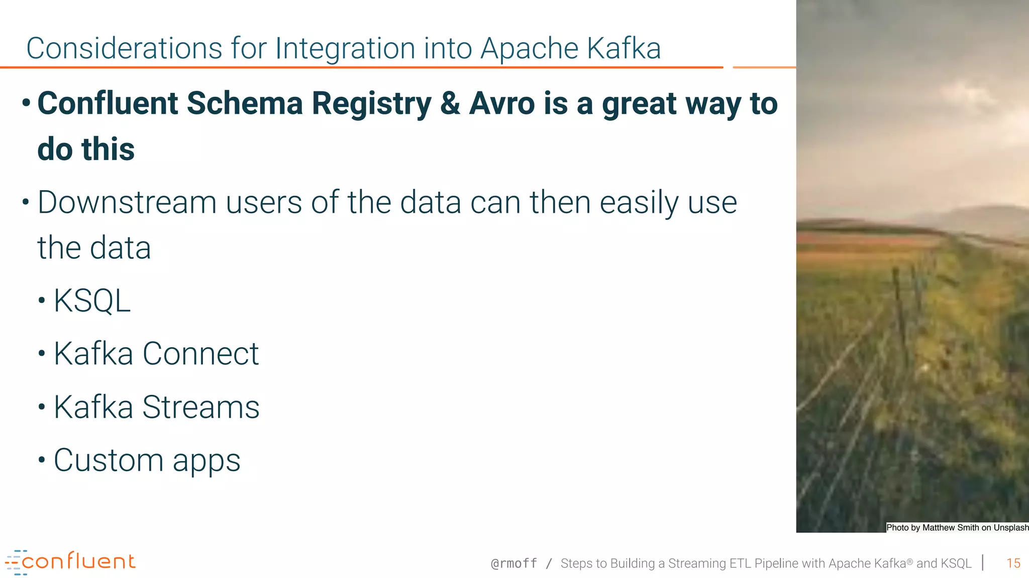 @rmoff / Steps to Building a Streaming ETL Pipeline with Apache Kafka® and KSQL 15 Considerations for Integration into Apache Kafka Photo by Matthew Smith on Unsplash • Confluent Schema Registry & Avro is a great way to do this • Downstream users of the data can then easily use the data • KSQL • Kafka Connect • Kafka Streams • Custom apps 