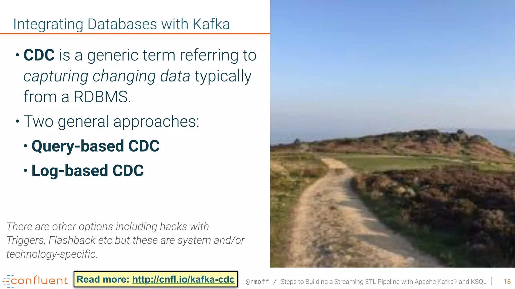 @rmoff / Steps to Building a Streaming ETL Pipeline with Apache Kafka® and KSQL 18 Integrating Databases with Kafka • CDC is a generic term referring to capturing changing data typically from a RDBMS. • Two general approaches: • Query-based CDC • Log-based CDC There are other options including hacks with Triggers, Flashback etc but these are system and/or technology-specific. Read more: http://cnfl.io/kafka-cdc 