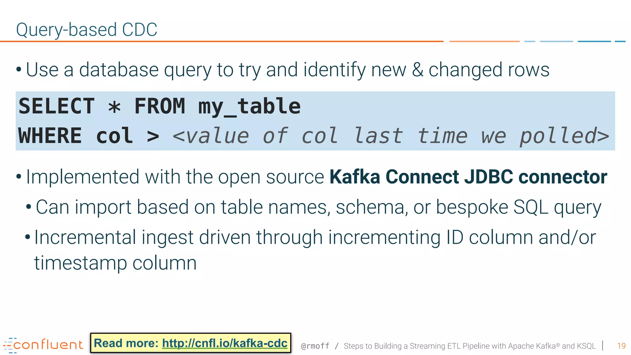 @rmoff / Steps to Building a Streaming ETL Pipeline with Apache Kafka® and KSQL • Use a database query to try and identify new & changed rows      • Implemented with the open source Kafka Connect JDBC connector • Can import based on table names, schema, or bespoke SQL query •Incremental ingest driven through incrementing ID column and/or timestamp column 19 Query-based CDC SELECT * FROM my_table   WHERE col > <value of col last time we polled> Read more: http://cnfl.io/kafka-cdc 