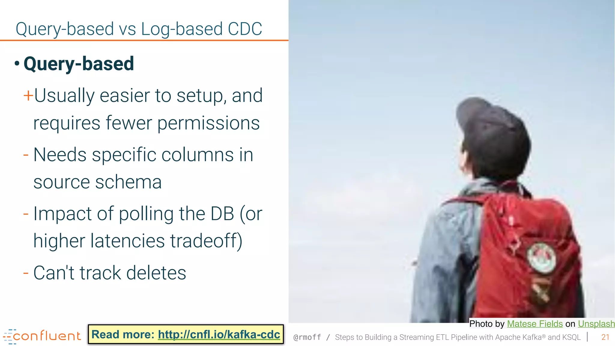 @rmoff / Steps to Building a Streaming ETL Pipeline with Apache Kafka® and KSQL 21 Query-based vs Log-based CDC Photo by Matese Fields on Unsplash • Query-based +Usually easier to setup, and requires fewer permissions - Needs specific columns in source schema - Impact of polling the DB (or higher latencies tradeoff) - Can't track deletes Read more: http://cnfl.io/kafka-cdc 