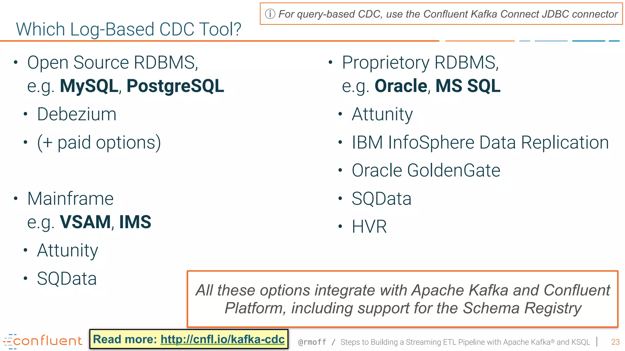 @rmoff / Steps to Building a Streaming ETL Pipeline with Apache Kafka® and KSQL 23 Which Log-Based CDC Tool? For query-based CDC, use the Confluent Kafka Connect JDBC connector • Open Source RDBMS,   e.g. MySQL, PostgreSQL • Debezium • (+ paid options) • Mainframe  e.g. VSAM, IMS • Attunity • SQData • Proprietory RDBMS,   e.g. Oracle, MS SQL • Attunity • IBM InfoSphere Data Replication • Oracle GoldenGate • SQData • HVR Read more: http://cnfl.io/kafka-cdc All these options integrate with Apache Kafka and Confluent Platform, including support for the Schema Registry 