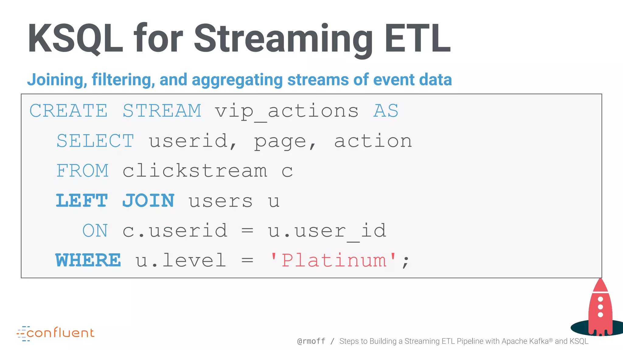@rmoff / Steps to Building a Streaming ETL Pipeline with Apache Kafka® and KSQL KSQL for Streaming ETL CREATE STREAM vip_actions AS   SELECT userid, page, action FROM clickstream c LEFT JOIN users u ON c.userid = u.user_id   WHERE u.level = 'Platinum'; Joining, filtering, and aggregating streams of event data 