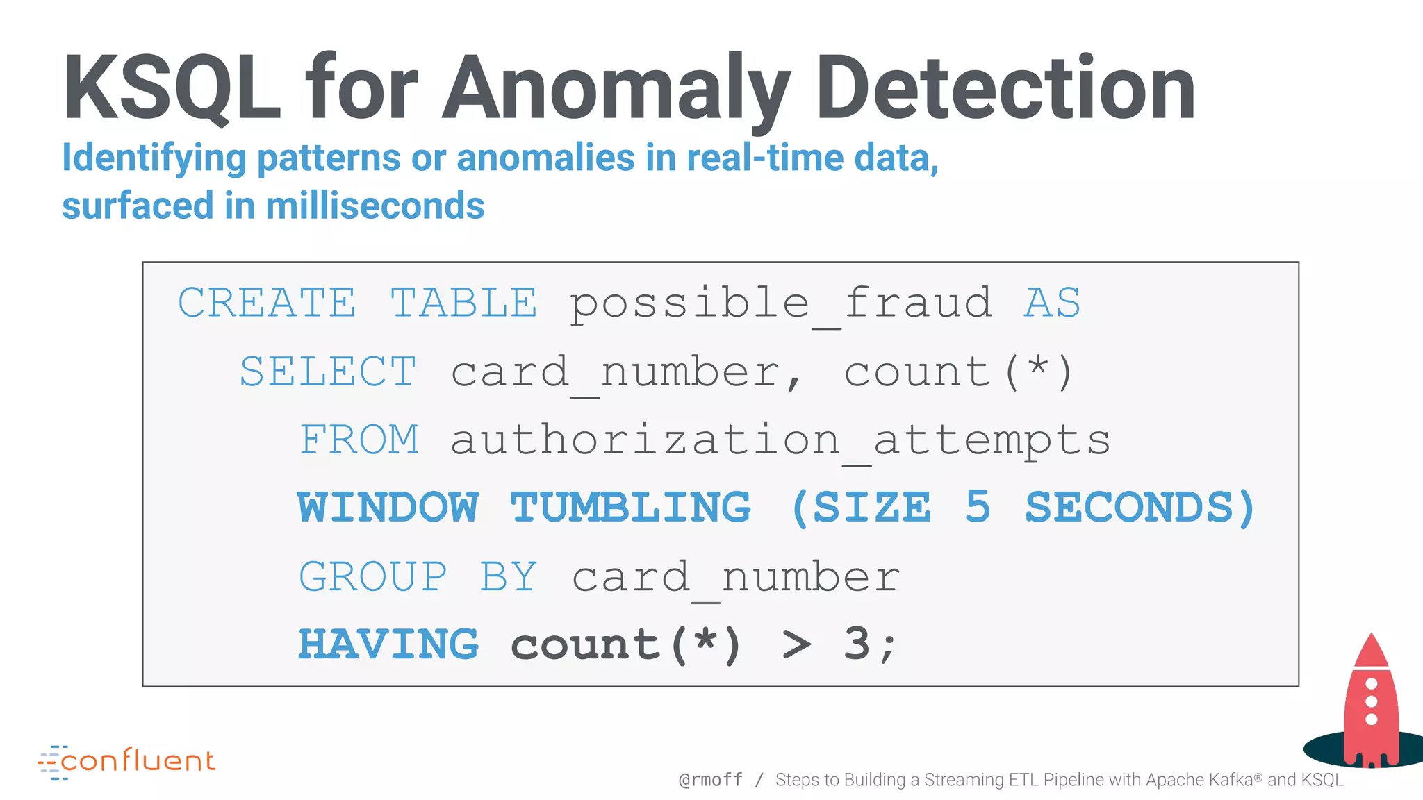 @rmoff / Steps to Building a Streaming ETL Pipeline with Apache Kafka® and KSQL KSQL for Anomaly Detection CREATE TABLE possible_fraud AS  SELECT card_number, count(*)  FROM authorization_attempts   WINDOW TUMBLING (SIZE 5 SECONDS)  GROUP BY card_number  HAVING count(*) > 3; Identifying patterns or anomalies in real-time data, surfaced in milliseconds 