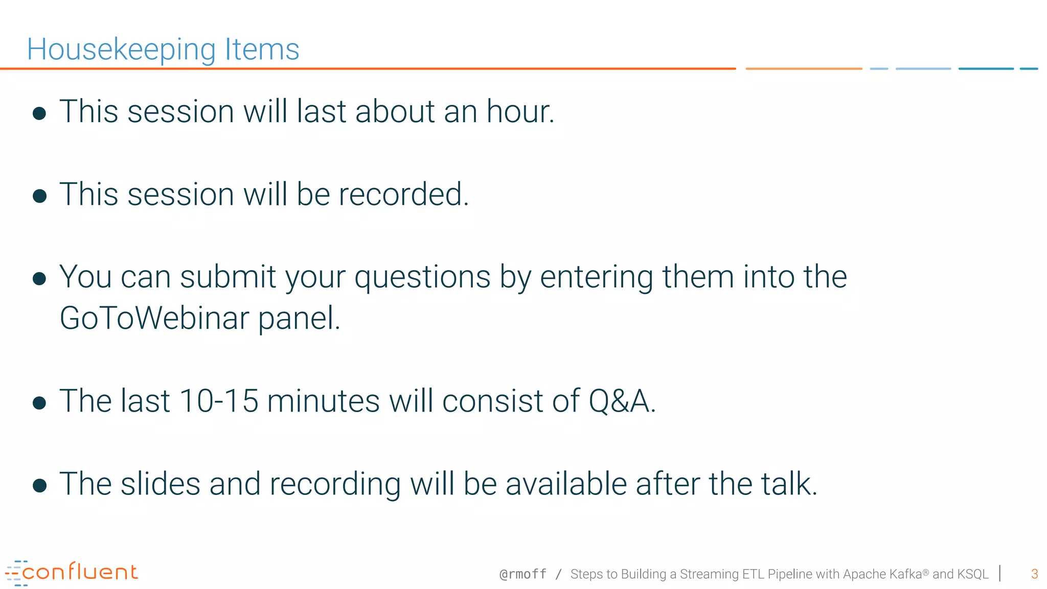 @rmoff / Steps to Building a Streaming ETL Pipeline with Apache Kafka® and KSQL 3 Housekeeping Items ● This session will last about an hour. ● This session will be recorded. ● You can submit your questions by entering them into the GoToWebinar panel. ● The last 10-15 minutes will consist of Q&A. ● The slides and recording will be available after the talk. 
