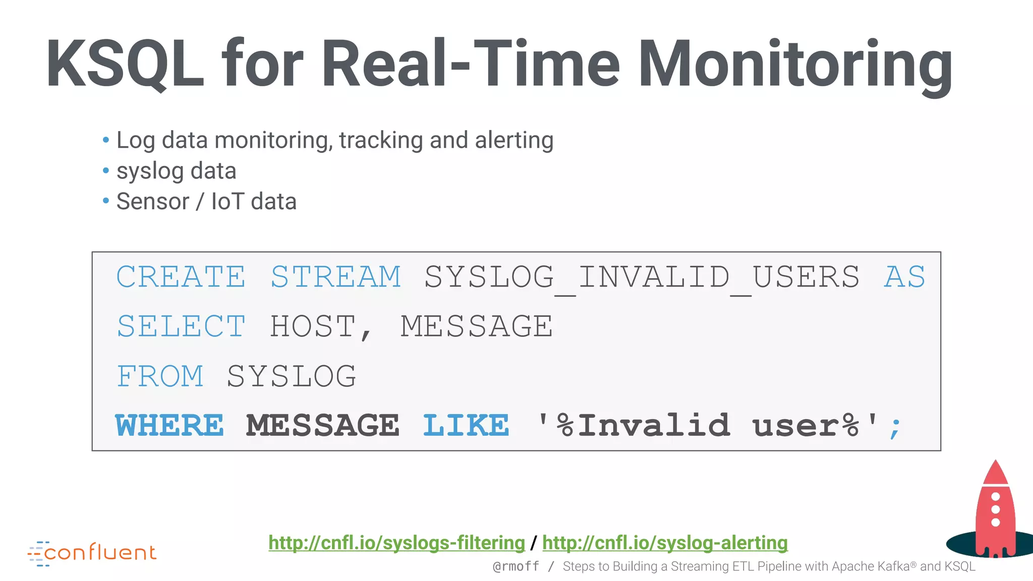 @rmoff / Steps to Building a Streaming ETL Pipeline with Apache Kafka® and KSQL KSQL for Real-Time Monitoring • Log data monitoring, tracking and alerting • syslog data • Sensor / IoT data CREATE STREAM SYSLOG_INVALID_USERS AS SELECT HOST, MESSAGE FROM SYSLOG WHERE MESSAGE LIKE '%Invalid user%'; http://cnfl.io/syslogs-filtering / http://cnfl.io/syslog-alerting 