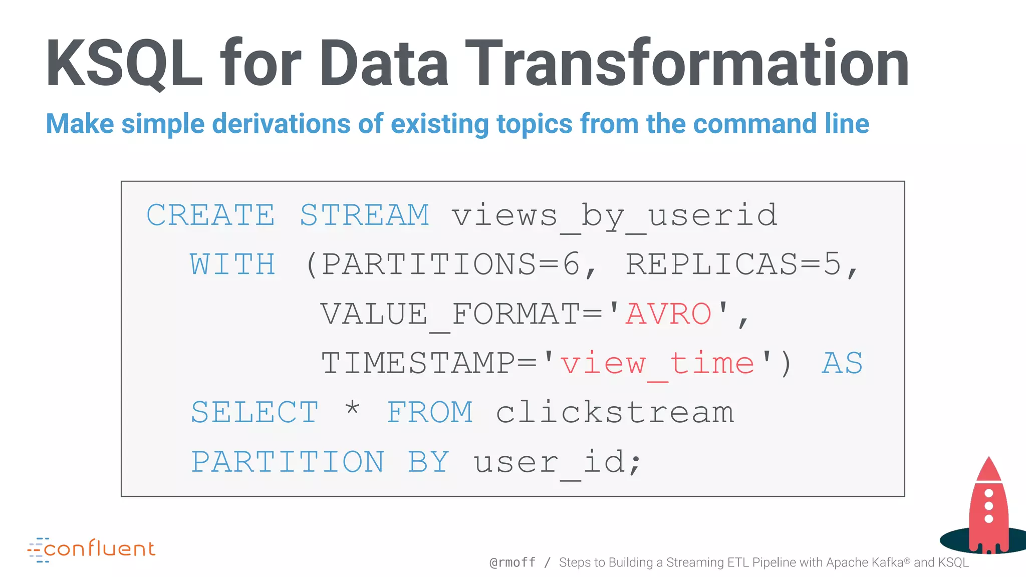 @rmoff / Steps to Building a Streaming ETL Pipeline with Apache Kafka® and KSQL CREATE STREAM views_by_userid WITH (PARTITIONS=6, REPLICAS=5, VALUE_FORMAT='AVRO', TIMESTAMP='view_time') AS   SELECT * FROM clickstream PARTITION BY user_id; KSQL for Data Transformation Make simple derivations of existing topics from the command line 