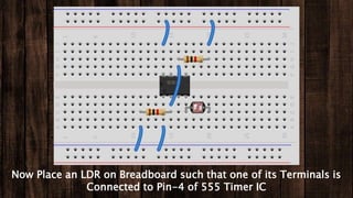 Now Place an LDR on Breadboard such that one of its Terminals is
Connected to Pin-4 of 555 Timer IC
 