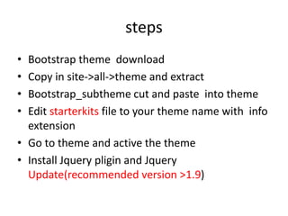 steps
• Bootstrap theme download
• Copy in site->all->theme and extract
• Bootstrap_subtheme cut and paste into theme
• Edit starterkits file to your theme name with info
extension
• Go to theme and active the theme
• Install Jquery pligin and Jquery
Update(recommended version >1.9)
 