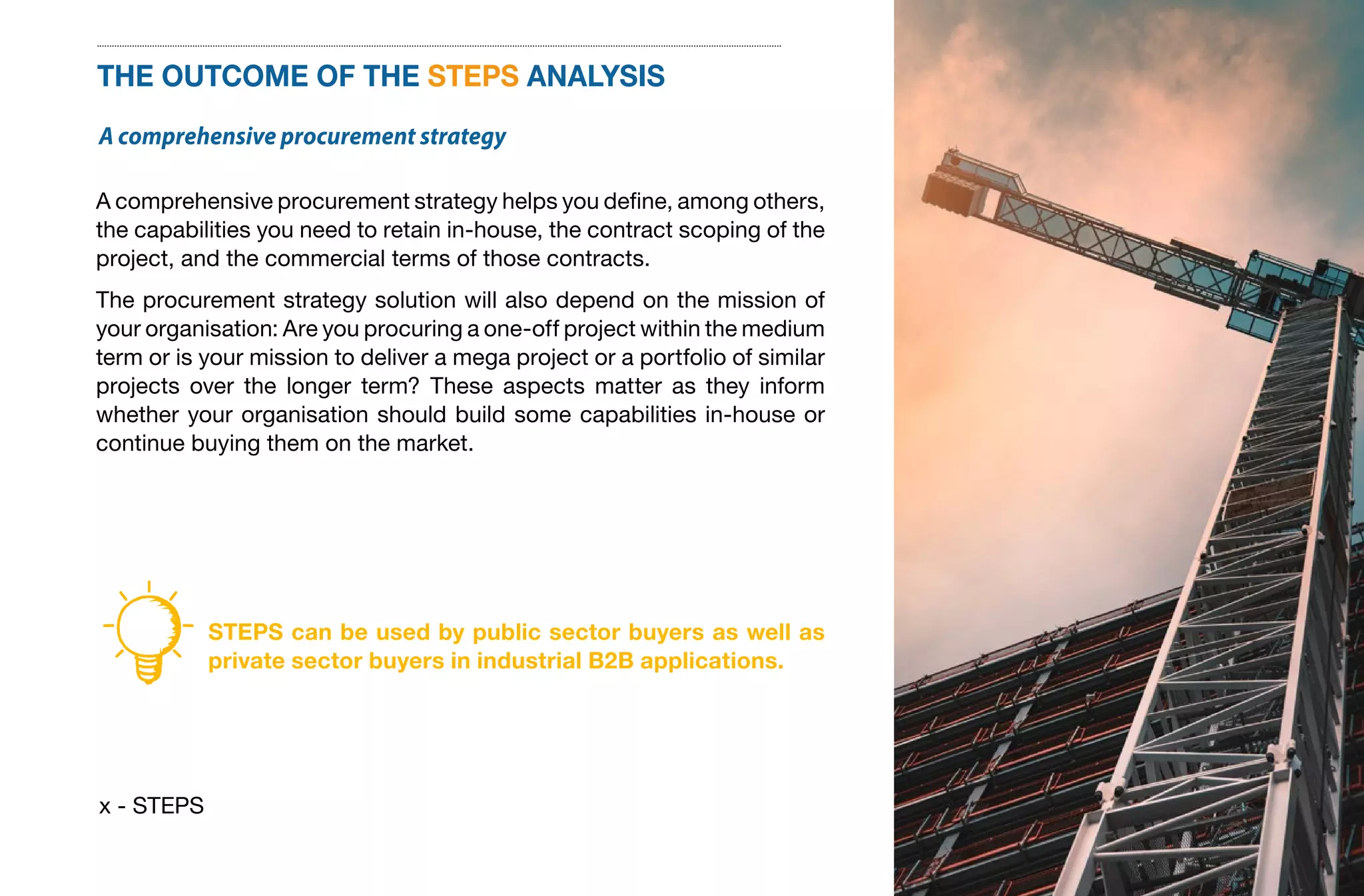 x - STEPS
THE OUTCOME OF THE STEPS ANALYSIS
A comprehensive procurement strategy
A comprehensive procurement strategy helps you define, among others,
the capabilities you need to retain in-house, the contract scoping of the
project, and the commercial terms of those contracts.
The procurement strategy solution will also depend on the mission of
your organisation: Are you procuring a one-off project within the medium
term or is your mission to deliver a mega project or a portfolio of similar
projects over the longer term? These aspects matter as they inform
whether your organisation should build some capabilities in-house or
continue buying them on the market.
STEPS can be used by public sector buyers as well as
private sector buyers in industrial B2B applications.
 