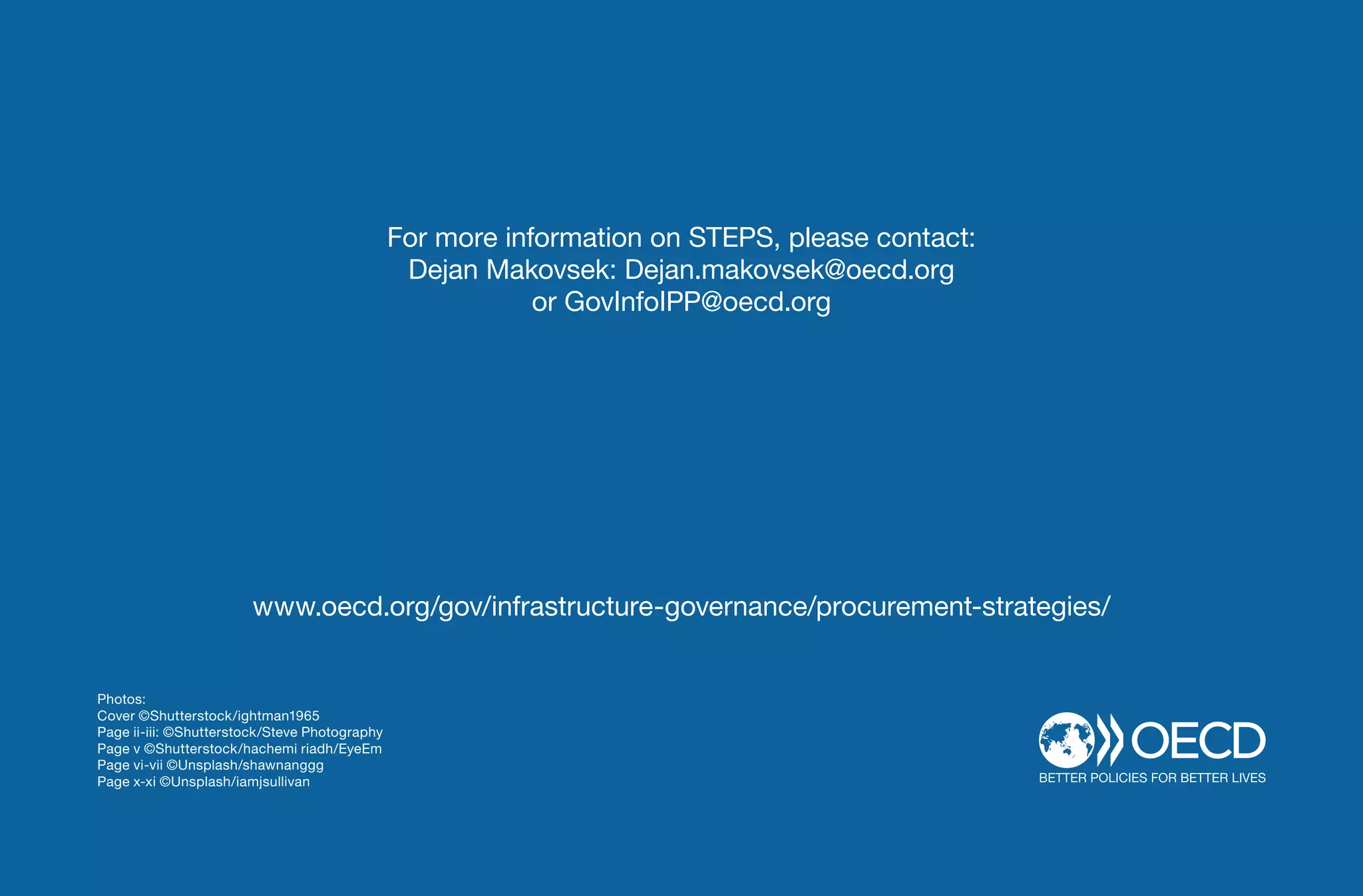 xiv - STEPS
For more information on STEPS, please contact:
Dejan Makovsek: Dejan.makovsek@oecd.org
or GovInfoIPP@oecd.org
www.oecd.org/gov/infrastructure-governance/procurement-strategies/
Photos:
Cover ©Shutterstock/ightman1965
Page ii-iii: ©Shutterstock/Steve Photography
Page v ©Shutterstock/hachemi riadh/EyeEm
Page vi-vii ©Unsplash/shawnanggg
Page x-xi ©Unsplash/iamjsullivan
 