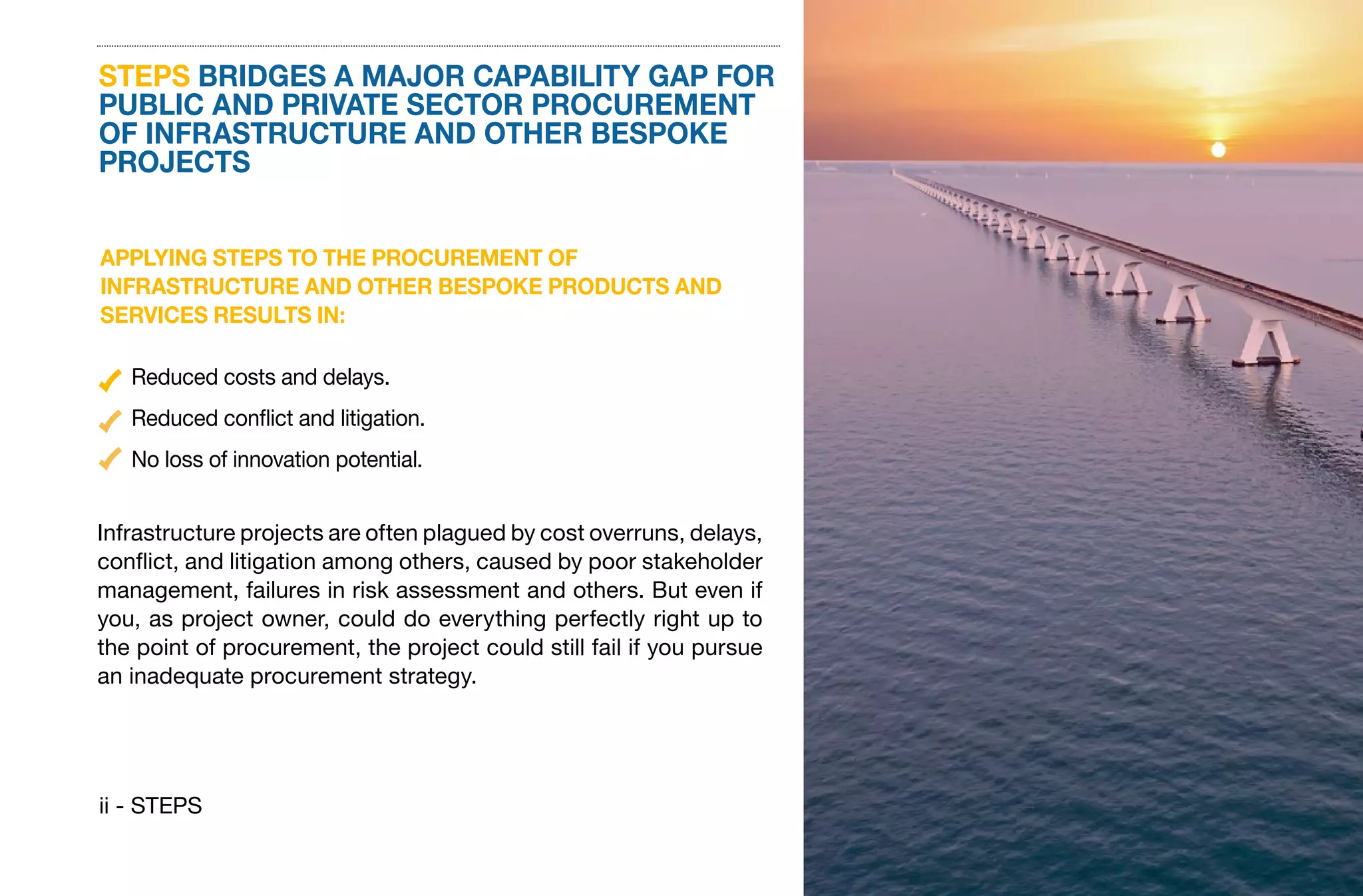 ii - STEPS
STEPS BRIDGES A MAJOR CAPABILITY GAP FOR
PUBLIC AND PRIVATE SECTOR PROCUREMENT
OF INFRASTRUCTURE AND OTHER BESPOKE
PROJECTS
APPLYING STEPS TO THE PROCUREMENT OF
INFRASTRUCTURE AND OTHER BESPOKE PRODUCTS AND
SERVICES RESULTS IN:
Infrastructure projects are often plagued by cost overruns, delays,
conflict, and litigation among others, caused by poor stakeholder
management, failures in risk assessment and others. But even if
you, as project owner, could do everything perfectly right up to
the point of procurement, the project could still fail if you pursue
an inadequate procurement strategy.
Reduced costs and delays.
Reduced conflict and litigation.
No loss of innovation potential.
 