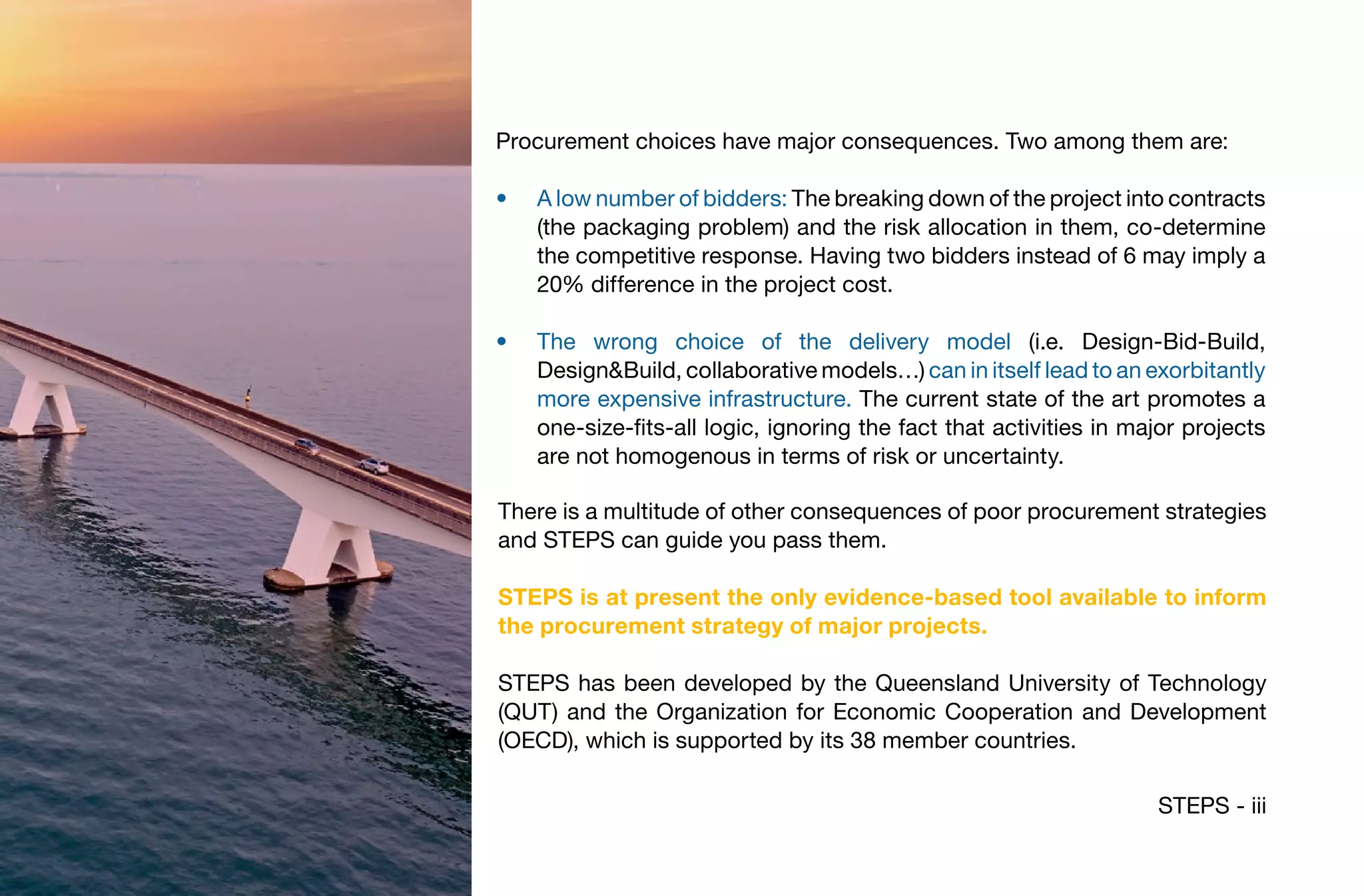 STEPS - iii
There is a multitude of other consequences of poor procurement strategies
and STEPS can guide you pass them.
STEPS is at present the only evidence-based tool available to inform
the procurement strategy of major projects.
STEPS has been developed by the Queensland University of Technology
(QUT) and the Organization for Economic Cooperation and Development
(OECD), which is supported by its 38 member countries.
Procurement choices have major consequences. Two among them are:
•	 A low number of bidders: The breaking down of the project into contracts
(the packaging problem) and the risk allocation in them, co-determine
the competitive response. Having two bidders instead of 6 may imply a
20% difference in the project cost.
•	 The wrong choice of the delivery model (i.e. Design-Bid-Build,
Design&Build, collaborative models…) can in itself lead to an exorbitantly
more expensive infrastructure. The current state of the art promotes a
one-size-fits-all logic, ignoring the fact that activities in major projects
are not homogenous in terms of risk or uncertainty.
 