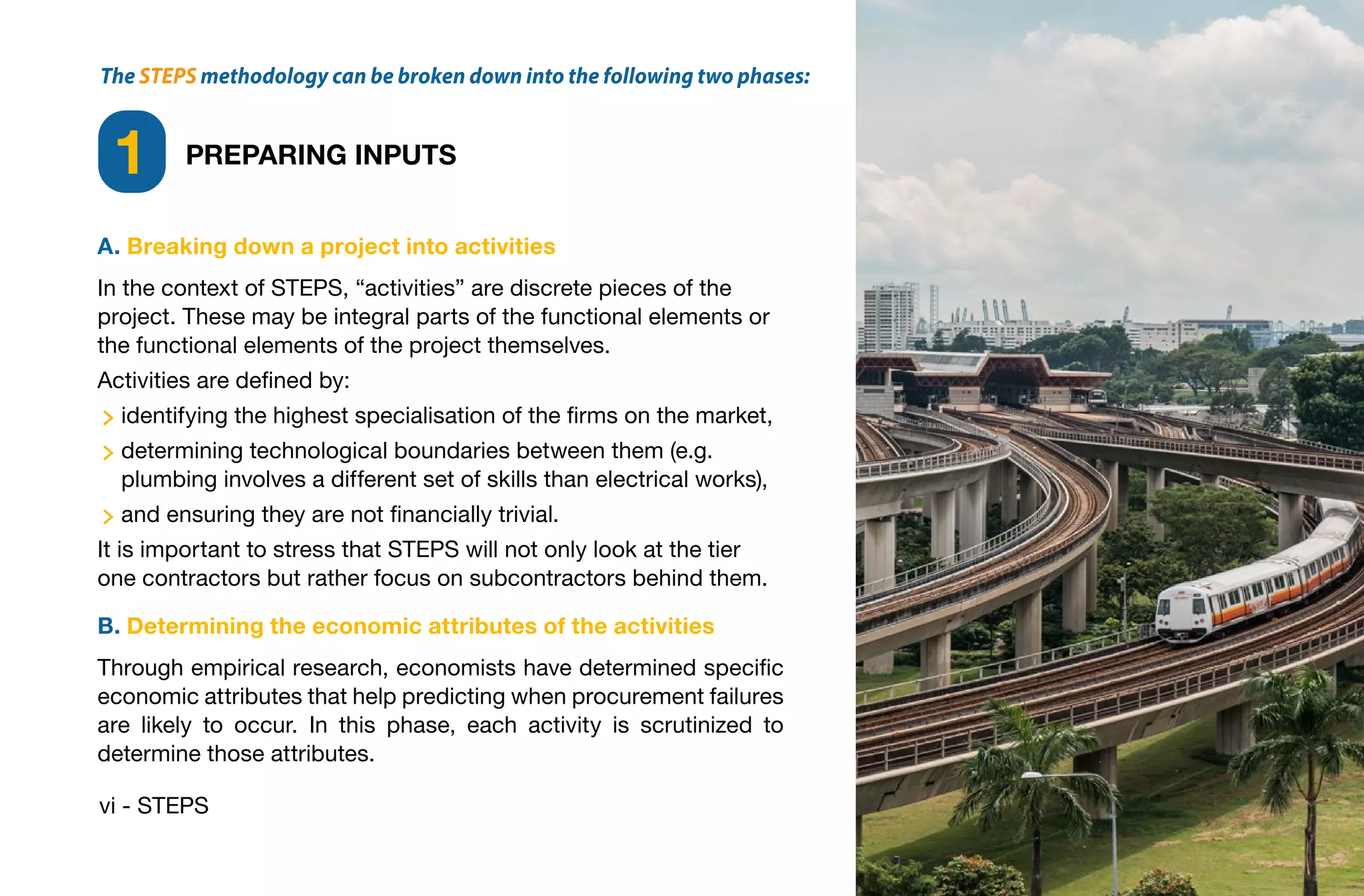 vi - STEPS
The STEPS methodology can be broken down into the following two phases:
PREPARING INPUTS
1
A. Breaking down a project into activities
In the context of STEPS, “activities” are discrete pieces of the
project. These may be integral parts of the functional elements or
the functional elements of the project themselves.
Activities are defined by:
identifying the highest specialisation of the firms on the market,
determining technological boundaries between them (e.g.
plumbing involves a different set of skills than electrical works),
and ensuring they are not financially trivial.
It is important to stress that STEPS will not only look at the tier
one contractors but rather focus on subcontractors behind them.
B. Determining the economic attributes of the activities
Through empirical research, economists have determined specific
economic attributes that help predicting when procurement failures
are likely to occur. In this phase, each activity is scrutinized to
determine those attributes.
 