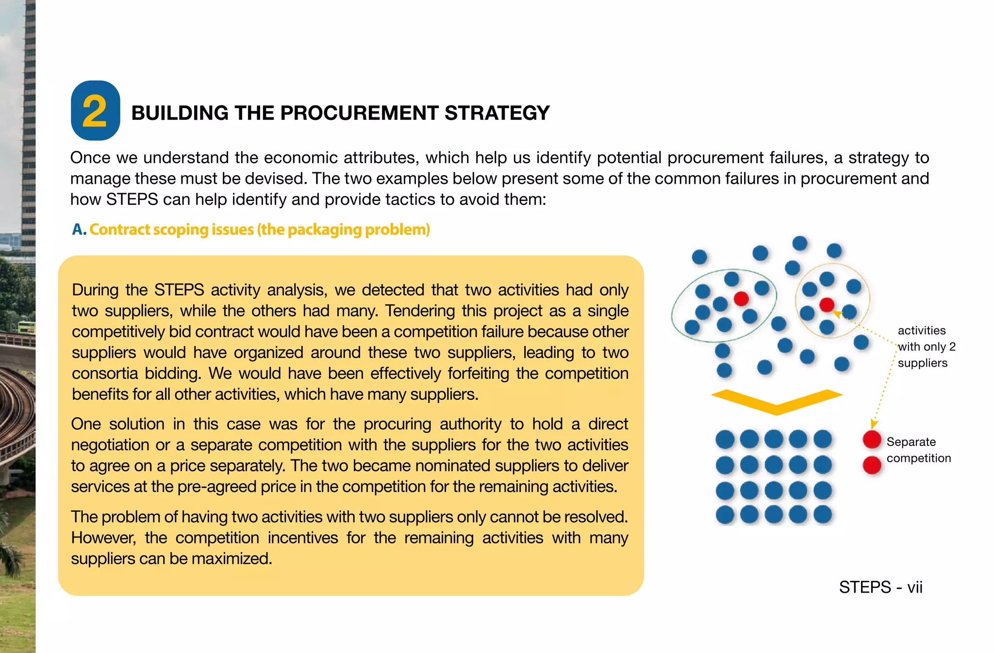 STEPS - vii
Once we understand the economic attributes, which help us identify potential procurement failures, a strategy to
manage these must be devised. The two examples below present some of the common failures in procurement and
how STEPS can help identify and provide tactics to avoid them:
A.Contractscopingissues(thepackagingproblem)
During the STEPS activity analysis, we detected that two activities had only
two suppliers, while the others had many. Tendering this project as a single
competitively bid contract would have been a competition failure because other
suppliers would have organized around these two suppliers, leading to two
consortia bidding. We would have been effectively forfeiting the competition
benefits for all other activities, which have many suppliers.
One solution in this case was for the procuring authority to hold a direct
negotiation or a separate competition with the suppliers for the two activities
to agree on a price separately. The two became nominated suppliers to deliver
services at the pre-agreed price in the competition for the remaining activities.
The problem of having two activities with two suppliers only cannot be resolved.
However, the competition incentives for the remaining activities with many
suppliers can be maximized.
activities
with only 2
suppliers
BUILDING THE PROCUREMENT STRATEGY
2
Separate
competition
 
