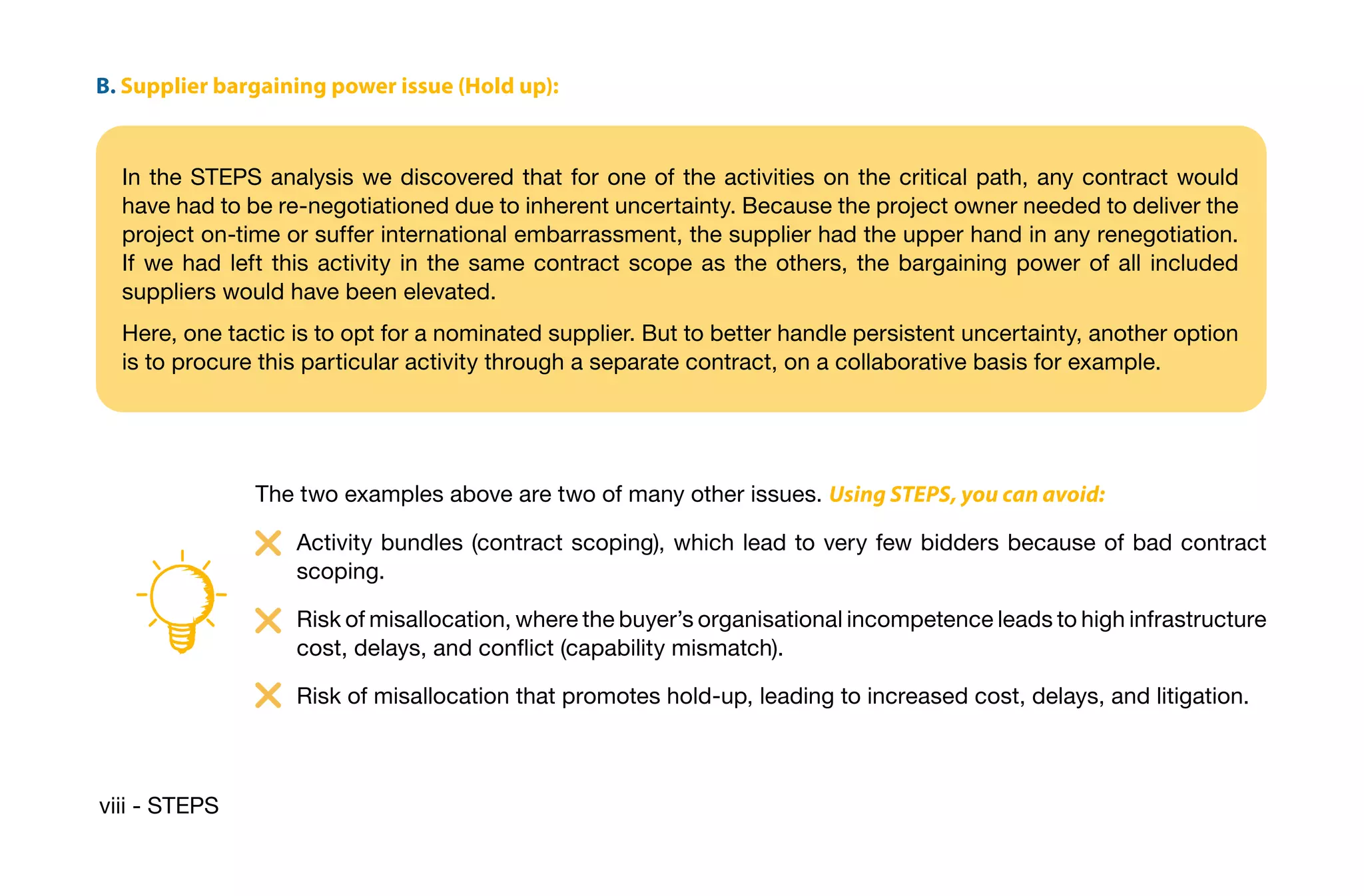 viii - STEPS
B. Supplier bargaining power issue (Hold up):
In the STEPS analysis we discovered that for one of the activities on the critical path, any contract would
have had to be re-negotiationed due to inherent uncertainty. Because the project owner needed to deliver the
project on-time or suffer international embarrassment, the supplier had the upper hand in any renegotiation.
If we had left this activity in the same contract scope as the others, the bargaining power of all included
suppliers would have been elevated.
Here, one tactic is to opt for a nominated supplier. But to better handle persistent uncertainty, another option
is to procure this particular activity through a separate contract, on a collaborative basis for example.
The two examples above are two of many other issues. Using STEPS, you can avoid:
Activity bundles (contract scoping), which lead to very few bidders because of bad contract
scoping.
Risk of misallocation, where the buyer’s organisational incompetence leads to high infrastructure
cost, delays, and conflict (capability mismatch).
Risk of misallocation that promotes hold-up, leading to increased cost, delays, and litigation.
 