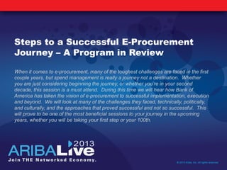 Steps to a Successful E-Procurement
Journey – A Program in Review
When it comes to e-procurement, many of the toughest challenges are faced in the first
couple years, but spend management is really a journey not a destination. Whether
you are just considering beginning the journey, or whether you’re in your second
decade, this session is a must attend. During this time we will hear how Bank of
America has taken the vision of e-procurement to successful implementation, execution
and beyond. We will look at many of the challenges they faced, technically, politically,
and culturally, and the approaches that proved successful and not so successful. This
will prove to be one of the most beneficial sessions to your journey in the upcoming
years, whether you will be taking your first step or your 100th.
© 2013 Ariba, Inc. All rights reserved.
 