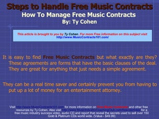 Steps to Handle Free Music Contracts How To Manage Free Music Contracts  By: Ty Cohen ,[object Object],[object Object],Visit  http://www.MusicContracts101.com  for more information on   Free   Music Contracts  and other free resources by Ty Cohen. Also visit  http://www.MusicIndustryCoachingClub.com/freecdarticles   for a free music industry success video, audio CD and report that reveal the secrets used to sell over 150 Gold & Platinum CDs world wide. (Value - $49.99)‏ This article is brought to you by  Ty Cohen . For more Free information on this subject visit   http://www.MusicContracts101.com/ 