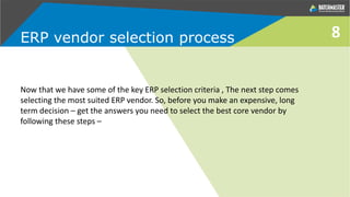 8
Now that we have some of the key ERP selection criteria , The next step comes
selecting the most suited ERP vendor. So, before you make an expensive, long
term decision – get the answers you need to select the best core vendor by
following these steps –
ERP vendor selection process
 