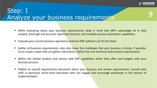 9
Step: I
Analyze your business requirements
 While evaluating about your business requirements, keep in mind that ERP’s advantages lie in data
analysis, thorough and accurate reporting functions, and multiple process automation capabilities.
 Evaluate your current business operations and how ERP software can fit into them.
 Gather all business requirements, also note down the challenges that your business is facing. If possible,
try to create a team that can gather information. Define the core technical and business requirements.
 Define the vendor product and service with ERP capabilities which they offer and budgets with your
business process.
 Publish an overall requirements document about your business and vendor requirements. Consult with
staff, in particular senior-level executives who can engage and encourage employees in the process of
implementation.
 