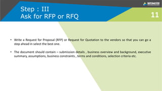 Step : III
Ask for RFP or RFQ
• Write a Request for Proposal (RFP) or Request for Quotation to the vendors so that you can go a
step ahead in select the best one.
• The document should contain – submission details , business overview and background, executive
summary, assumptions, business constraints , terms and conditions, selection criteria etc.
11
 