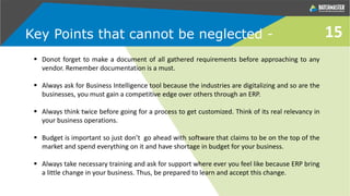 Key Points that cannot be neglected - 15
 Donot forget to make a document of all gathered requirements before approaching to any
vendor. Remember documentation is a must.
 Always ask for Business Intelligence tool because the industries are digitalizing and so are the
businesses, you must gain a competitive edge over others through an ERP.
 Always think twice before going for a process to get customized. Think of its real relevancy in
your business operations.
 Budget is important so just don’t go ahead with software that claims to be on the top of the
market and spend everything on it and have shortage in budget for your business.
 Always take necessary training and ask for support where ever you feel like because ERP bring
a little change in your business. Thus, be prepared to learn and accept this change.
 