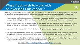 What if you wish to work with
an overseas ERP vendor ?
16
What if you have selected an ERP vendor that is located overseas? But you can’t let it go just because of distant
location issue because the software that they provide fits your organization’s need perfectly. Here is the solution :
• The prime rule- Ask for other customer references and evaluate the reliability of the vendor, check the company’s
history and cross verify every detail with the clients. A reliable ERP vendor provides all the information asked.
• Select a vendor who has a reputed name in the market and has delivered quality solutions to your
counterparts. Look for the depth of functionalities meeting your requirements and the scope of customization.
• Make sure that the overseas vendor has in-depth knowledge about technology prevailing in your country.
• The discussions between the vendor and customer regarding product offering, price, upgrades, support and
service charges should be documented and signed under a contract as per the laws of both the countries.
• The communication should be periodic and consistent for a cordial vendor-client relationship. You must also
assign a team of your employees with vendor team to monitor the progress.
Get additional Tips on Working with Overseas ERP Vendor on our blog.
 